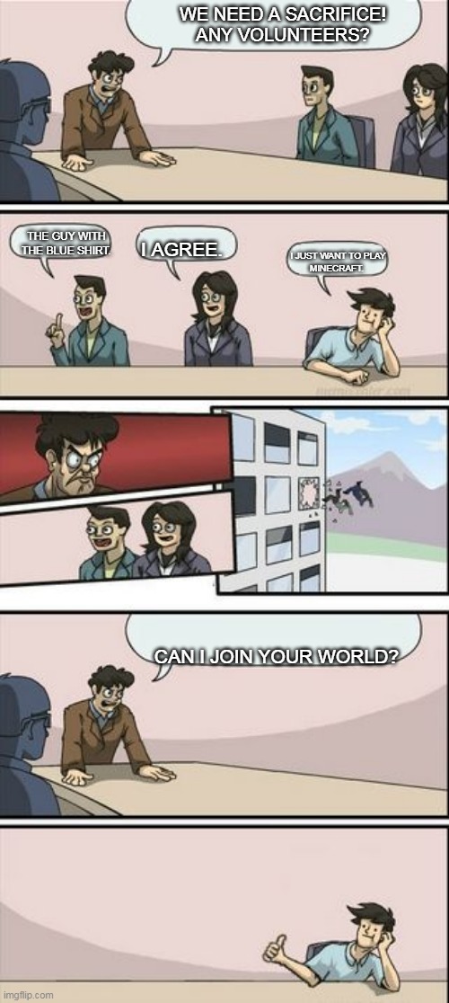 Boardroom meeting sugg 2 | WE NEED A SACRIFICE!
ANY VOLUNTEERS? THE GUY WITH THE BLUE SHIRT. I AGREE. I JUST WANT TO PLAY
MINECRAFT. CAN I JOIN YOUR WORLD? | image tagged in boardroom meeting sugg 2 | made w/ Imgflip meme maker