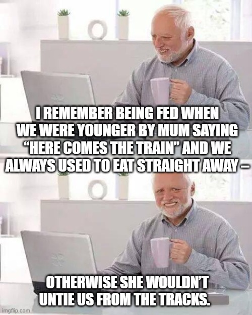 Hide the Pain Harold | I REMEMBER BEING FED WHEN WE WERE YOUNGER BY MUM SAYING “HERE COMES THE TRAIN” AND WE ALWAYS USED TO EAT STRAIGHT AWAY –; OTHERWISE SHE WOULDN’T UNTIE US FROM THE TRACKS. | image tagged in memes,hide the pain harold | made w/ Imgflip meme maker