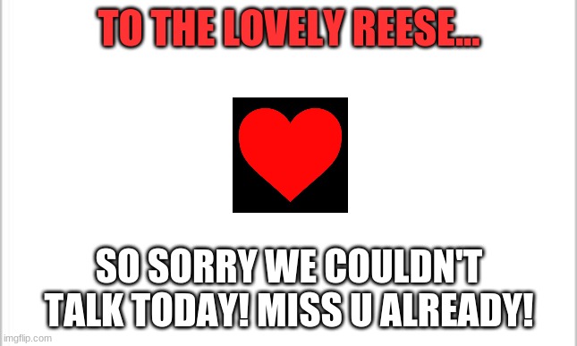 hi and yeah! | TO THE LOVELY REESE... SO SORRY WE COULDN'T TALK TODAY! MISS U ALREADY! | image tagged in white background | made w/ Imgflip meme maker