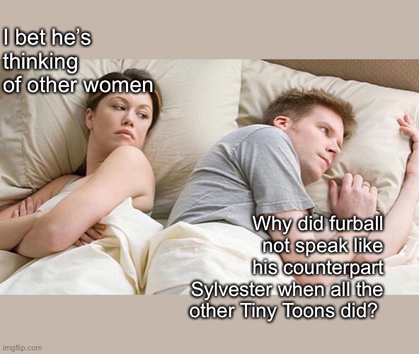 I Bet He's Thinking About Other Women Meme | I bet he’s thinking
of other women; Why did furball not speak like his counterpart Sylvester when all the other Tiny Toons did? | image tagged in i bet he's thinking about other women,memes | made w/ Imgflip meme maker