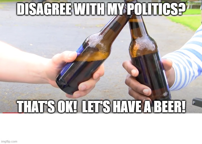 Have a beer | DISAGREE WITH MY POLITICS? THAT'S OK!  LET'S HAVE A BEER! | image tagged in have a beer,agree to beer,beer brings together | made w/ Imgflip meme maker