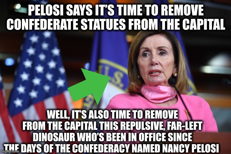 PELOSI SAYS IT’S TIME TO REMOVE CONFEDERATE STATUES FROM THE CAPITAL; WELL, IT’S ALSO TIME TO REMOVE FROM THE CAPITAL THIS REPULSIVE, FAR-LEFT DINOSAUR WHO’S BEEN IN OFFICE SINCE THE DAYS OF THE CONFEDERACY NAMED NANCY PELOSI | image tagged in nancy pelosi,nancy pelosi is crazy,democrats,democratic party,confederacy | made w/ Imgflip meme maker