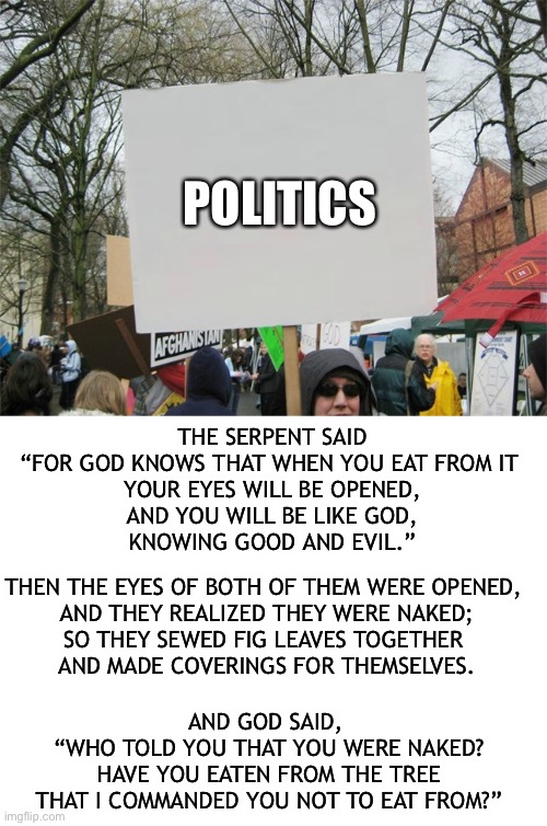 Politics and the fall | POLITICS; THE SERPENT SAID
“FOR GOD KNOWS THAT WHEN YOU EAT FROM IT 
YOUR EYES WILL BE OPENED,
AND YOU WILL BE LIKE GOD,
KNOWING GOOD AND EVIL.”; THEN THE EYES OF BOTH OF THEM WERE OPENED, 
AND THEY REALIZED THEY WERE NAKED;
SO THEY SEWED FIG LEAVES TOGETHER 
AND MADE COVERINGS FOR THEMSELVES. AND GOD SAID, 
“WHO TOLD YOU THAT YOU WERE NAKED?
HAVE YOU EATEN FROM THE TREE
THAT I COMMANDED YOU NOT TO EAT FROM?” | image tagged in politics,the fall | made w/ Imgflip meme maker