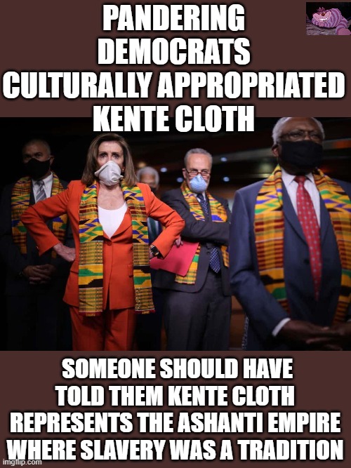 How stupid can you be? Democrats take this as a challenge. | PANDERING DEMOCRATS CULTURALLY APPROPRIATED KENTE CLOTH; SOMEONE SHOULD HAVE TOLD THEM KENTE CLOTH REPRESENTS THE ASHANTI EMPIRE WHERE SLAVERY WAS A TRADITION | image tagged in dumbocrats | made w/ Imgflip meme maker