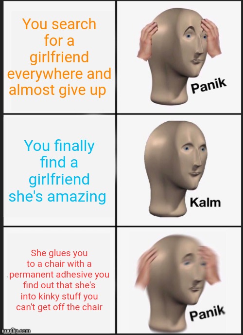 Girlfriend permanently glued you to a chair | You search for a girlfriend everywhere and almost give up; You finally find a girlfriend she's amazing; She glues you to a chair with a permanent adhesive you find out that she's into kinky stuff you can't get off the chair | image tagged in memes,panik kalm panik | made w/ Imgflip meme maker