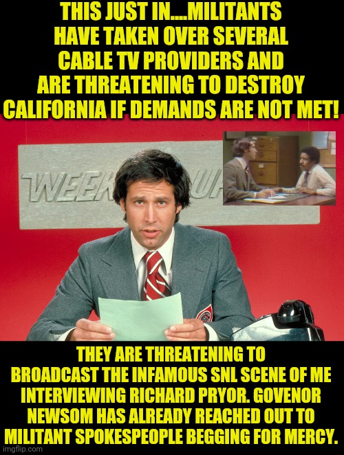 Could you imagine what the triggered wuss millennials would do if SNL started to play old material? | THIS JUST IN....MILITANTS HAVE TAKEN OVER SEVERAL CABLE TV PROVIDERS AND ARE THREATENING TO DESTROY CALIFORNIA IF DEMANDS ARE NOT MET! THEY ARE THREATENING TO BROADCAST THE INFAMOUS SNL SCENE OF ME INTERVIEWING RICHARD PRYOR. GOVENOR NEWSOM HAS ALREADY REACHED OUT TO MILITANT SPOKESPEOPLE BEGGING FOR MERCY. | image tagged in chevy chase snl weekend update,california,millennials,riots | made w/ Imgflip meme maker