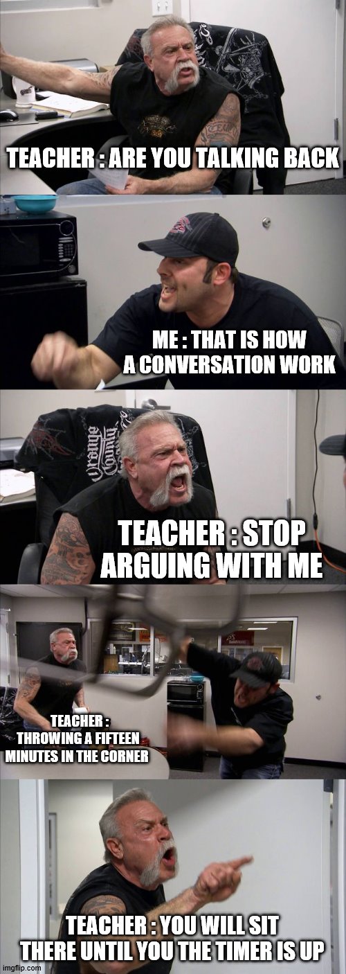 what goes on in a public school | TEACHER : ARE YOU TALKING BACK; ME : THAT IS HOW A CONVERSATION WORK; TEACHER : STOP ARGUING WITH ME; TEACHER : THROWING A FIFTEEN MINUTES IN THE CORNER; TEACHER : YOU WILL SIT THERE UNTIL YOU THE TIMER IS UP | image tagged in memes,american chopper argument | made w/ Imgflip meme maker
