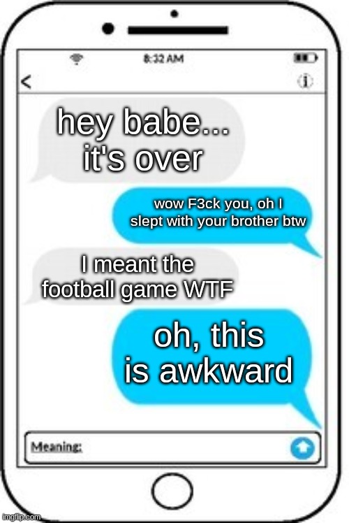 hahahhah | hey babe... it's over; wow F3ck you, oh I slept with your brother btw; I meant the football game WTF; oh, this is awkward | image tagged in text message,hahahaha | made w/ Imgflip meme maker