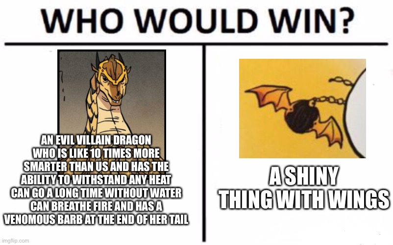 Who Would Win? | AN EVIL VILLAIN DRAGON WHO IS LIKE 10 TIMES MORE SMARTER THAN US AND HAS THE ABILITY TO WITHSTAND ANY HEAT CAN GO A LONG TIME WITHOUT WATER CAN BREATHE FIRE AND HAS A VENOMOUS BARB AT THE END OF HER TAIL; A SHINY THING WITH WINGS | image tagged in memes,who would win | made w/ Imgflip meme maker