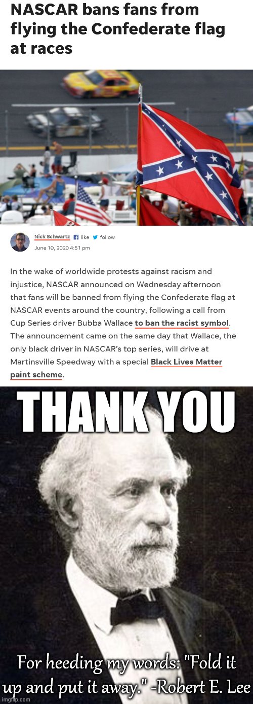 Never thought I'd meme in support of NASCAR, but here we are. A good day for Robert E. Lee's ghost. | THANK YOU; For heeding my words: "Fold it up and put it away." -Robert E. Lee | image tagged in robert e lee old,nascar bans confederate flag,robert e lee,confederate flag,confederacy,thank you | made w/ Imgflip meme maker
