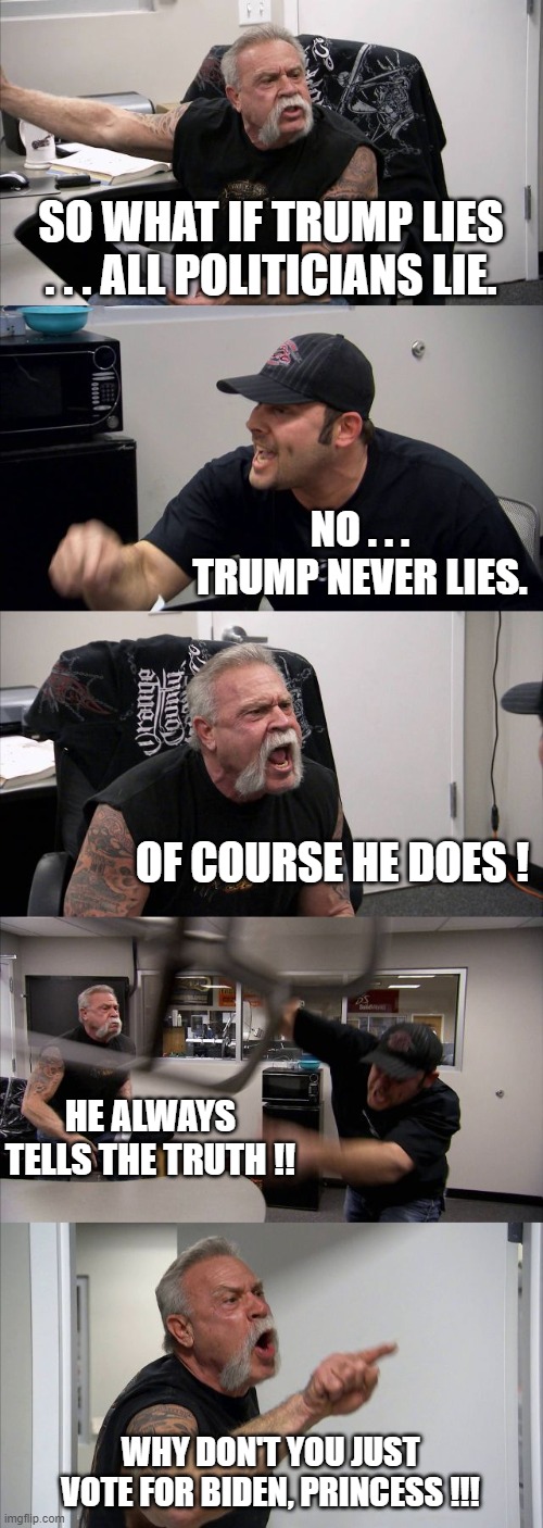 American Chopper Argument | SO WHAT IF TRUMP LIES . . . ALL POLITICIANS LIE. NO . . . TRUMP NEVER LIES. OF COURSE HE DOES ! HE ALWAYS TELLS THE TRUTH !! WHY DON'T YOU JUST VOTE FOR BIDEN, PRINCESS !!! | image tagged in memes,american chopper argument | made w/ Imgflip meme maker