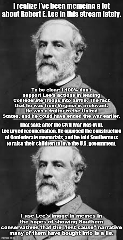 My statement on the use of Robert E. Lee in this stream. | I realize I've been memeing a lot about Robert E. Lee in this stream lately. To be clear: I 100% don't support Lee's actions in leading Confederate troops into battle. The fact that he was from Virginia is irrelevant. He was a traitor to the United States, and he could have ended the war earlier. That said: after the Civil War was over, Lee urged reconciliation. He opposed the construction of Confederate memorials, and he told Southerners to raise their children to love the U.S. government. I use Lee's image in memes in the hopes of showing Southern conservatives that the "lost cause" narrative many of them have bought into is a lie. | image tagged in robert e lee,confederate,confederacy,confederate flag,confederate statues,civil war | made w/ Imgflip meme maker