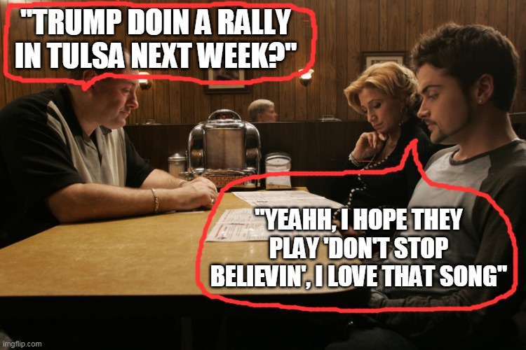 Made in America | "TRUMP DOIN A RALLY IN TULSA NEXT WEEK?"; "YEAHH, I HOPE THEY PLAY 'DON'T STOP BELIEVIN', I LOVE THAT SONG" | image tagged in sopranos final scene,don't stop believing,maga,trump | made w/ Imgflip meme maker