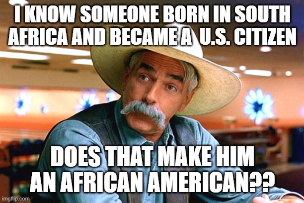 I KNOW A GUY BORN IN SOUTH AFRICA AND BECAME A U.S. CITIZEN DOES THAT MAKE HIM AN AFRICAN AMERICAN?? | I KNOW SOMEONE BORN IN SOUTH AFRICA AND BECAME A  U.S. CITIZEN DOES THAT MAKE HIM AN AFRICAN AMERICAN?? | image tagged in sam elliott the big lebowski,race relations | made w/ Imgflip meme maker