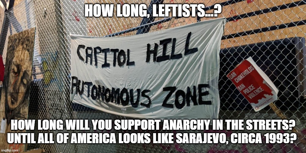 How Long Will We Tolerate Chaos? | HOW LONG, LEFTISTS...? HOW LONG WILL YOU SUPPORT ANARCHY IN THE STREETS? UNTIL ALL OF AMERICA LOOKS LIKE SARAJEVO, CIRCA 1993? | image tagged in seattle autonomous zone,anarchy,lawlessness | made w/ Imgflip meme maker