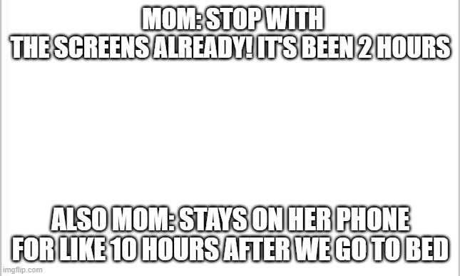 Buy your own mom, they said, it will be ok they said | MOM: STOP WITH THE SCREENS ALREADY! IT'S BEEN 2 HOURS; ALSO MOM: STAYS ON HER PHONE FOR LIKE 10 HOURS AFTER WE GO TO BED | image tagged in white background | made w/ Imgflip meme maker