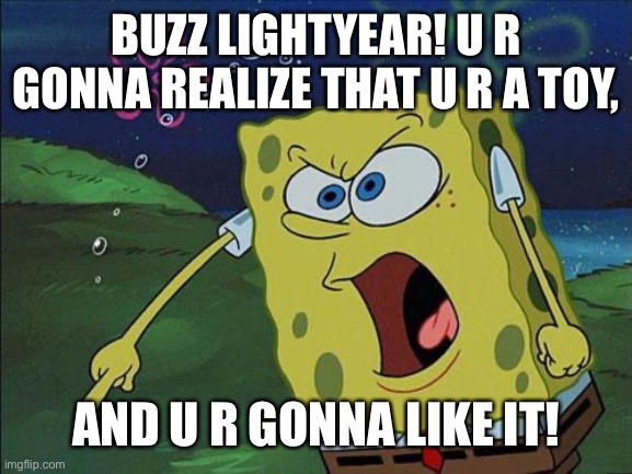 SpongeBob Yells At Buzz Lightyear | BUZZ LIGHTYEAR! U R GONNA REALIZE THAT U R A TOY, AND U R GONNA LIKE IT! | image tagged in spongebob,toy story,buzz lightyear | made w/ Imgflip meme maker