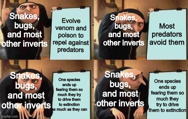 Gru's Plan meme | Snakes, bugs, and most other inverts; Snakes, bugs, and most other inverts; Evolve venom and poison to repel against predators; Most predators avoid them; Snakes, bugs, and most other inverts; Snakes, bugs, and most other inverts; One species ends up fearing them so much they try to drive them to extinction as much as they can; One species ends up fearing them so much they try to drive them to extinction | image tagged in gru's plan,memes,animals | made w/ Imgflip meme maker