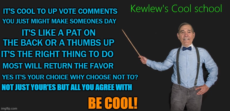 up voting is cool! | YOU JUST MIGHT MAKE SOMEONES DAY; IT'S COOL TO UP VOTE COMMENTS; IT'S LIKE A PAT ON THE BACK OR A THUMBS UP; IT'S THE RIGHT THING TO DO; MOST WILL RETURN THE FAVOR; YES IT'S YOUR CHOICE WHY CHOOSE NOT TO? NOT JUST YOUR'ES BUT ALL YOU AGREE WITH; BE COOL! | image tagged in up votes,cool,kewlew | made w/ Imgflip meme maker