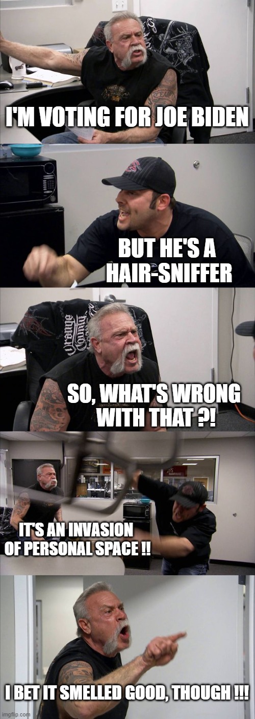 American Chopper Argument Meme | I'M VOTING FOR JOE BIDEN; BUT HE'S A 
HAIR-SNIFFER; SO, WHAT'S WRONG 
WITH THAT ?! IT'S AN INVASION 
OF PERSONAL SPACE !! I BET IT SMELLED GOOD, THOUGH !!! | image tagged in memes,american chopper argument | made w/ Imgflip meme maker