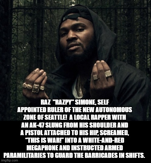 Peaceful Protest In The New Country Of Chaz! Fake News Narrative! Anyone With A Brain Knows The Truth! | RAZ  "RAZPY" SIMONE, SELF APPOINTED RULER OF THE NEW AUTONOMOUS ZONE OF SEATTLE!  A LOCAL RAPPER WITH AN AK-47 SLUNG FROM HIS SHOULDER AND A PISTOL ATTACHED TO HIS HIP, SCREAMED, “THIS IS WAR!” INTO A WHITE-AND-RED MEGAPHONE AND INSTRUCTED ARMED PARAMILITARIES TO GUARD THE BARRICADES IN SHIFTS. | image tagged in fake news,stupid liberals | made w/ Imgflip meme maker