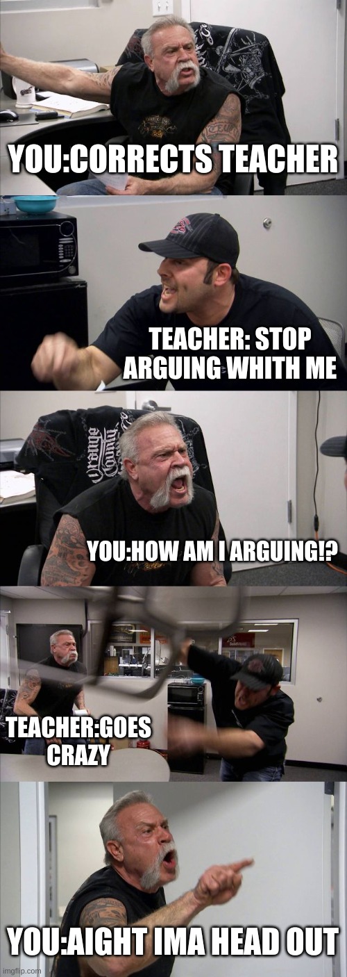 American Chopper Argument | YOU:CORRECTS TEACHER; TEACHER: STOP ARGUING WHITH ME; YOU:HOW AM I ARGUING!? TEACHER:GOES CRAZY; YOU:AIGHT IMA HEAD OUT | image tagged in memes,american chopper argument | made w/ Imgflip meme maker