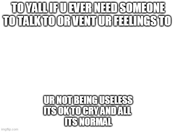 none of u guys are useless or a waste of space or anything along those lines | TO YALL IF U EVER NEED SOMEONE TO TALK TO OR VENT UR FEELINGS TO; UR NOT BEING USELESS
ITS OK TO CRY AND ALL 
ITS NORMAL | image tagged in blank white template | made w/ Imgflip meme maker