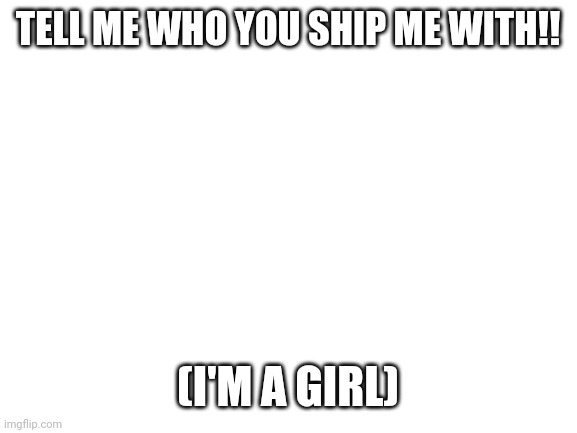 Blank White Template | TELL ME WHO YOU SHIP ME WITH!! (I'M A GIRL) | image tagged in blank white template | made w/ Imgflip meme maker