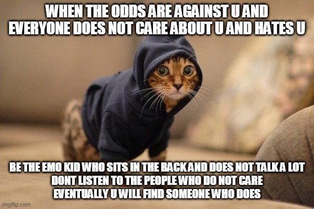 if ur having suicidal thoughts however do not do thisget help from a professional therapist | WHEN THE ODDS ARE AGAINST U AND EVERYONE DOES NOT CARE ABOUT U AND HATES U; BE THE EMO KID WHO SITS IN THE BACK AND DOES NOT TALK A LOT
DONT LISTEN TO THE PEOPLE WHO DO NOT CARE
EVENTUALLY U WILL FIND SOMEONE WHO DOES | image tagged in memes,hoody cat,mod edit aww thanks you awesome | made w/ Imgflip meme maker