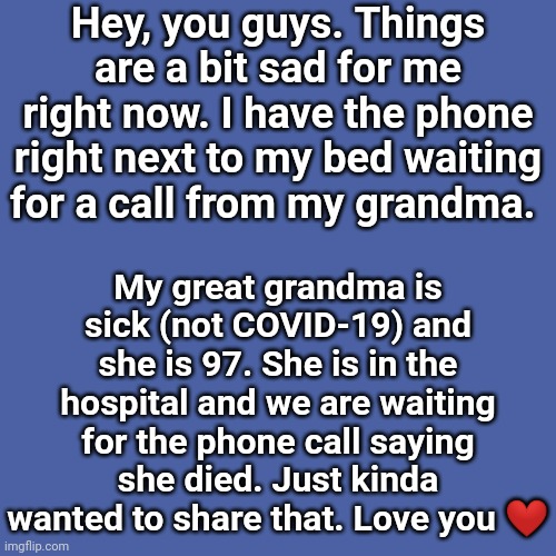 So... How are you? | Hey, you guys. Things are a bit sad for me right now. I have the phone right next to my bed waiting for a call from my grandma. My great grandma is sick (not COVID-19) and she is 97. She is in the hospital and we are waiting for the phone call saying she died. Just kinda wanted to share that. Love you ❤️ | image tagged in memes,blank transparent square | made w/ Imgflip meme maker