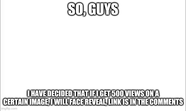 i know some people wanna see me real face(also if you get this to 50 views i will give a hint) | SO, GUYS; I HAVE DECIDED THAT IF I GET 500 VIEWS ON A CERTAIN IMAGE, I WILL FACE REVEAL, LINK IS IN THE COMMENTS | image tagged in white background | made w/ Imgflip meme maker