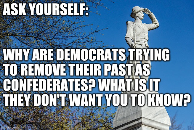 Confederate Democrats | ASK YOURSELF:; WHY ARE DEMOCRATS TRYING
TO REMOVE THEIR PAST AS
CONFEDERATES? WHAT IS IT
THEY DON'T WANT YOU TO KNOW? | image tagged in democrat,liberal,politics | made w/ Imgflip meme maker