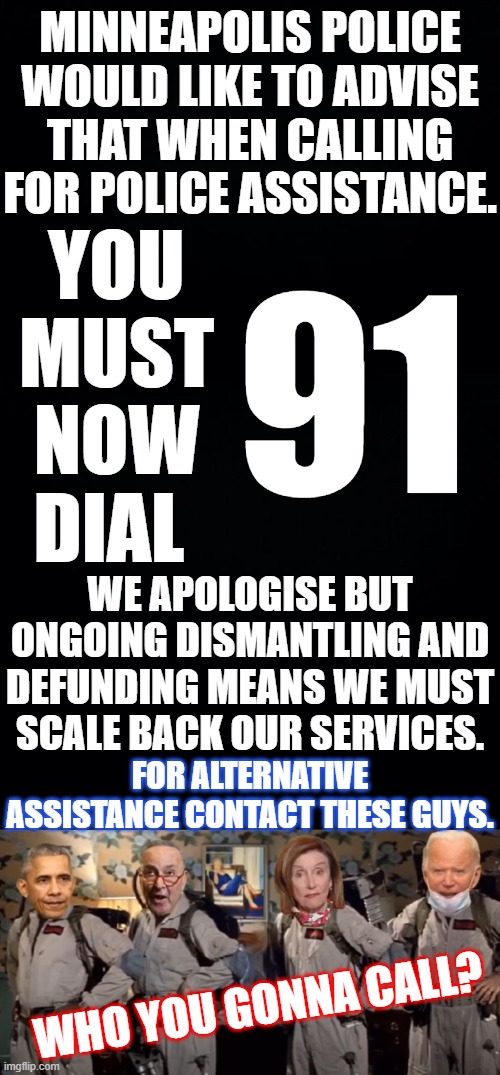 IF ONLY THIS WAS ALL THEY HAD IN MIND. | MINNEAPOLIS POLICE WOULD LIKE TO ADVISE THAT WHEN CALLING FOR POLICE ASSISTANCE. YOU MUST NOW DIAL; 91; WE APOLOGISE BUT ONGOING DISMANTLING AND DEFUNDING MEANS WE MUST SCALE BACK OUR SERVICES. FOR ALTERNATIVE ASSISTANCE CONTACT THESE GUYS. WHO YOU GONNA CALL? | image tagged in black background,minneapolis police defunded,minneapolis police shamed,ghostbusters,thanks to united spot for the idea | made w/ Imgflip meme maker