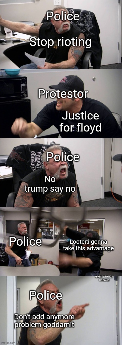 American Chopper Argument | Police; Stop rioting; Protestor; Justice for floyd; Police; No trump say no; Police; Looter:i gonna take this advantage; u/KMSyahid123
I'm bored; Police; Don't add anymore problem goddamit | image tagged in memes,american chopper argument | made w/ Imgflip meme maker