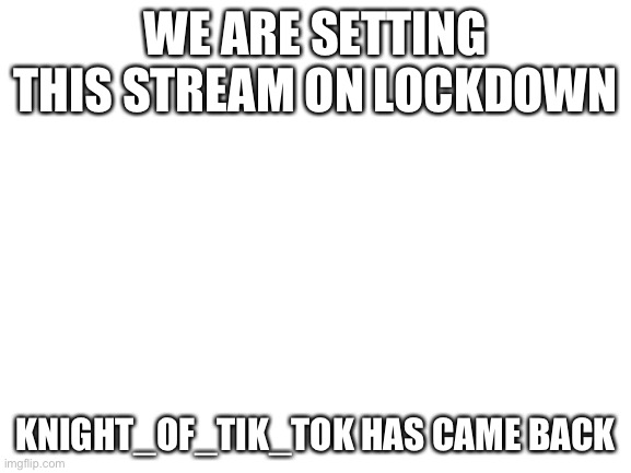 Blank White Template | WE ARE SETTING THIS STREAM ON LOCKDOWN; KNIGHT_OF_TIK_TOK HAS CAME BACK | image tagged in blank white template | made w/ Imgflip meme maker