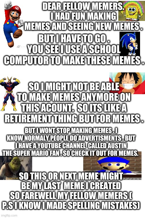 GoodBye | DEAR FELLOW MEMERS. I HAD FUN MAKING MEMES AND SEEING NEW MEMES . BUT I HAVE TO GO . YOU SEE I USE A SCHOOL COMPUTOR TO MAKE THESE MEMES . SO I MIGHT NOT BE ABLE TO MAKE MEMES ANYMORE ON THIS ACOUNT.  SO ITS LIKE A RETIREMENT THING BUT FOR MEMES . BUT I WONT STOP MAKING MEMES . I KNOW NORMALY PEOPLE DO ADVERTISMENTS . BUT I HAVE A YOUTUBE CHANNEL  CALLED AUSTIN THE SUPER MARIO FAN . SO CHECK IT OUT FOR MEMES. SO THIS OR NEXT MEME MIGHT BE MY LAST  MEME I CREATED SO FAREWELL MY FELLOW MEMERS ( P.S I KNOW I MADE SPELLING MISTAKES) | image tagged in blank white template | made w/ Imgflip meme maker