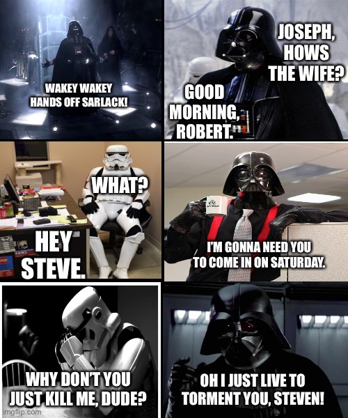 Vader vs Steven | JOSEPH, HOWS THE WIFE? GOOD MORNING, ROBERT. WAKEY WAKEY
HANDS OFF SARLACK! WHAT? HEY STEVE. I’M GONNA NEED YOU TO COME IN ON SATURDAY. WHY DON’T YOU JUST KILL ME, DUDE? OH I JUST LIVE TO TORMENT YOU, STEVEN! | image tagged in blank template,darth vader,office | made w/ Imgflip meme maker