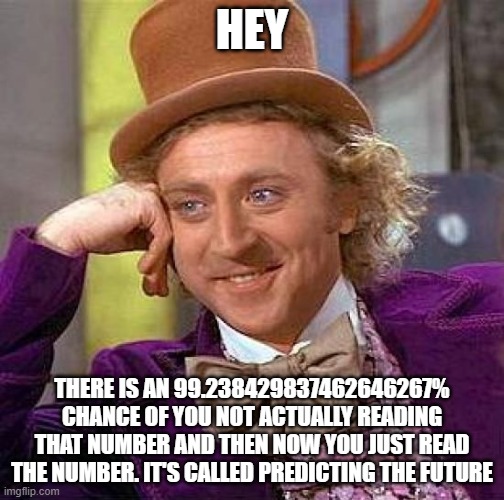Creepy Condescending Wonka | HEY; THERE IS AN 99.238429837462646267% CHANCE OF YOU NOT ACTUALLY READING THAT NUMBER AND THEN NOW YOU JUST READ THE NUMBER. IT'S CALLED PREDICTING THE FUTURE | image tagged in memes,creepy condescending wonka | made w/ Imgflip meme maker
