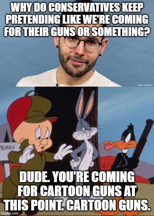 Where do we get such crazy ideas..... | WHY DO CONSERVATIVES KEEP PRETENDING LIKE WE'RE COMING FOR THEIR GUNS OR SOMETHING? DUDE. YOU'RE COMING FOR CARTOON GUNS AT THIS POINT. CARTOON GUNS. | image tagged in guns,elmer fudd,democrats,gas lighting | made w/ Imgflip meme maker