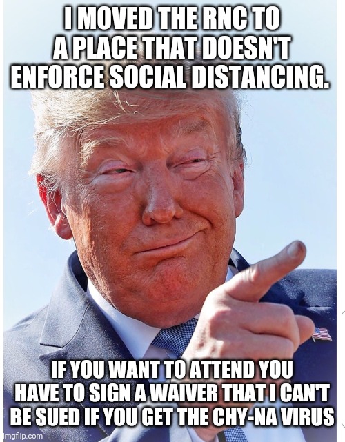 Trump pointing | I MOVED THE RNC TO A PLACE THAT DOESN'T ENFORCE SOCIAL DISTANCING. IF YOU WANT TO ATTEND YOU HAVE TO SIGN A WAIVER THAT I CAN'T BE SUED IF YOU GET THE CHY-NA VIRUS | image tagged in trump pointing | made w/ Imgflip meme maker