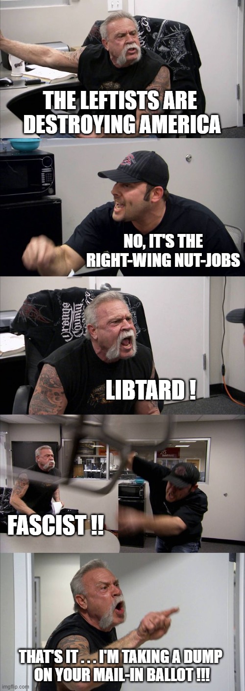 American Chopper Argument | THE LEFTISTS ARE 
DESTROYING AMERICA; NO, IT'S THE RIGHT-WING NUT-JOBS; LIBTARD ! FASCIST !! THAT'S IT . . . I'M TAKING A DUMP 
ON YOUR MAIL-IN BALLOT !!! | image tagged in memes,american chopper argument | made w/ Imgflip meme maker