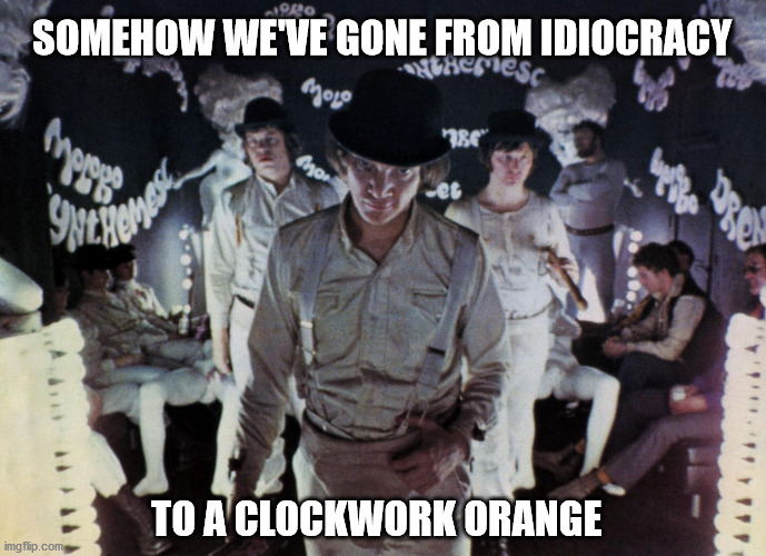 That was fast | SOMEHOW WE'VE GONE FROM IDIOCRACY; TO A CLOCKWORK ORANGE | image tagged in a clockwork orange | made w/ Imgflip meme maker