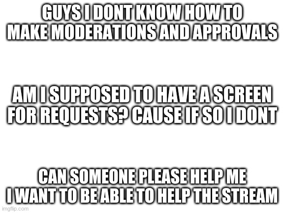 why cant i moderate? | GUYS I DONT KNOW HOW TO MAKE MODERATIONS AND APPROVALS; AM I SUPPOSED TO HAVE A SCREEN FOR REQUESTS? CAUSE IF SO I DONT; CAN SOMEONE PLEASE HELP ME I WANT TO BE ABLE TO HELP THE STREAM | image tagged in blank white template | made w/ Imgflip meme maker