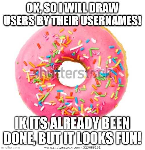 Yes | OK, SO I WILL DRAW USERS BY THEIR USERNAMES! IK ITS ALREADY BEEN DONE, BUT IT LOOKS FUN! | image tagged in donut 2 | made w/ Imgflip meme maker