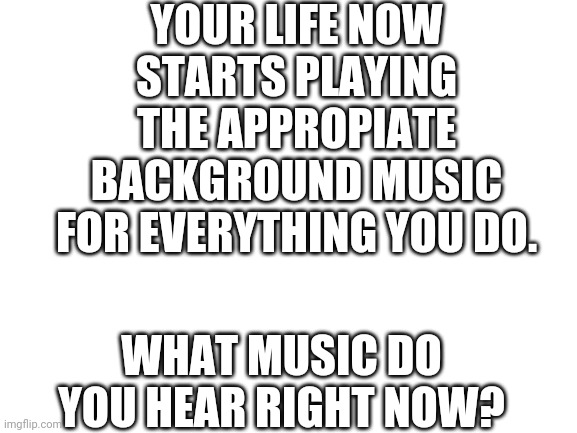 Blank White Template | YOUR LIFE NOW STARTS PLAYING THE APPROPIATE BACKGROUND MUSIC FOR EVERYTHING YOU DO. WHAT MUSIC DO YOU HEAR RIGHT NOW? | image tagged in blank white template | made w/ Imgflip meme maker
