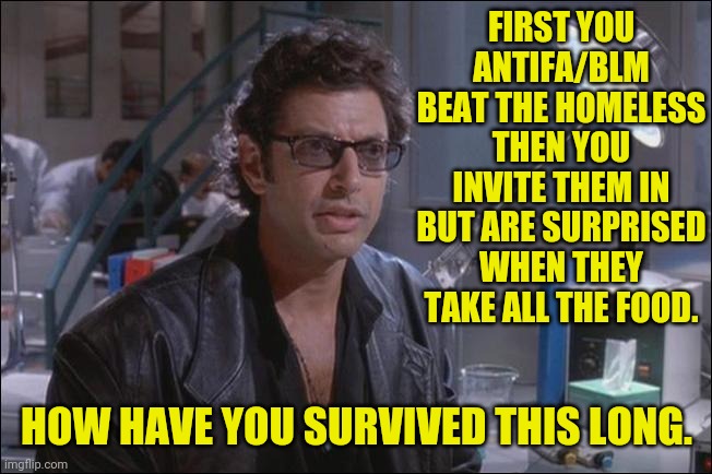 Dr. Ian Malcom (Jeff Goldblum) | FIRST YOU ANTIFA/BLM BEAT THE HOMELESS THEN YOU INVITE THEM IN BUT ARE SURPRISED WHEN THEY TAKE ALL THE FOOD. HOW HAVE YOU SURVIVED THIS LON | image tagged in dr ian malcom jeff goldblum | made w/ Imgflip meme maker