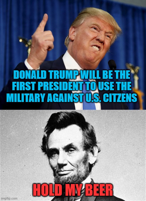 Jes' Sayin' | DONALD TRUMP WILL BE THE FIRST PRESIDENT TO USE THE MILITARY AGAINST U.S. CITZENS; HOLD MY BEER | image tagged in abraham lincoln,donald trump mad | made w/ Imgflip meme maker