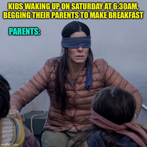 Bird Box Meme | KIDS WAKING UP ON SATURDAY AT 6:30AM, BEGGING THEIR PARENTS TO MAKE BREAKFAST; PARENTS: | image tagged in memes,bird box | made w/ Imgflip meme maker