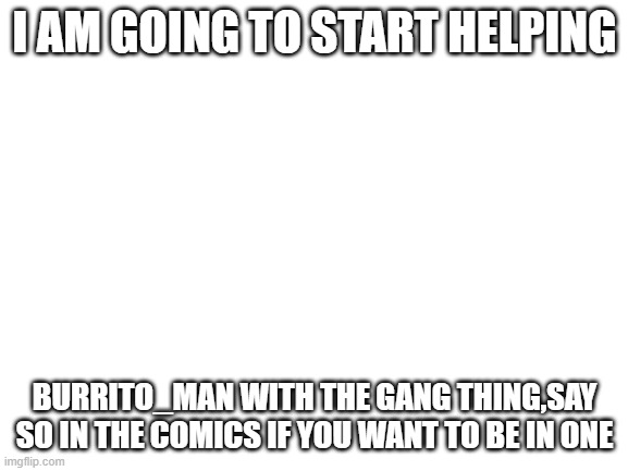 I am helping Burrito_Man | I AM GOING TO START HELPING; BURRITO_MAN WITH THE GANG THING,SAY SO IN THE COMICS IF YOU WANT TO BE IN ONE | image tagged in blank white template | made w/ Imgflip meme maker