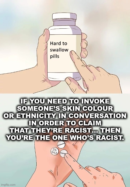 Who’s the racist? | IF YOU NEED TO INVOKE SOMEONE’S SKIN COLOUR OR ETHNICITY IN CONVERSATION IN ORDER TO CLAIM THAT THEY’RE RACIST… THEN YOU’RE THE ONE WHO’S RACIST. | image tagged in hard to swallow pills,racist,racism,hypocrite | made w/ Imgflip meme maker